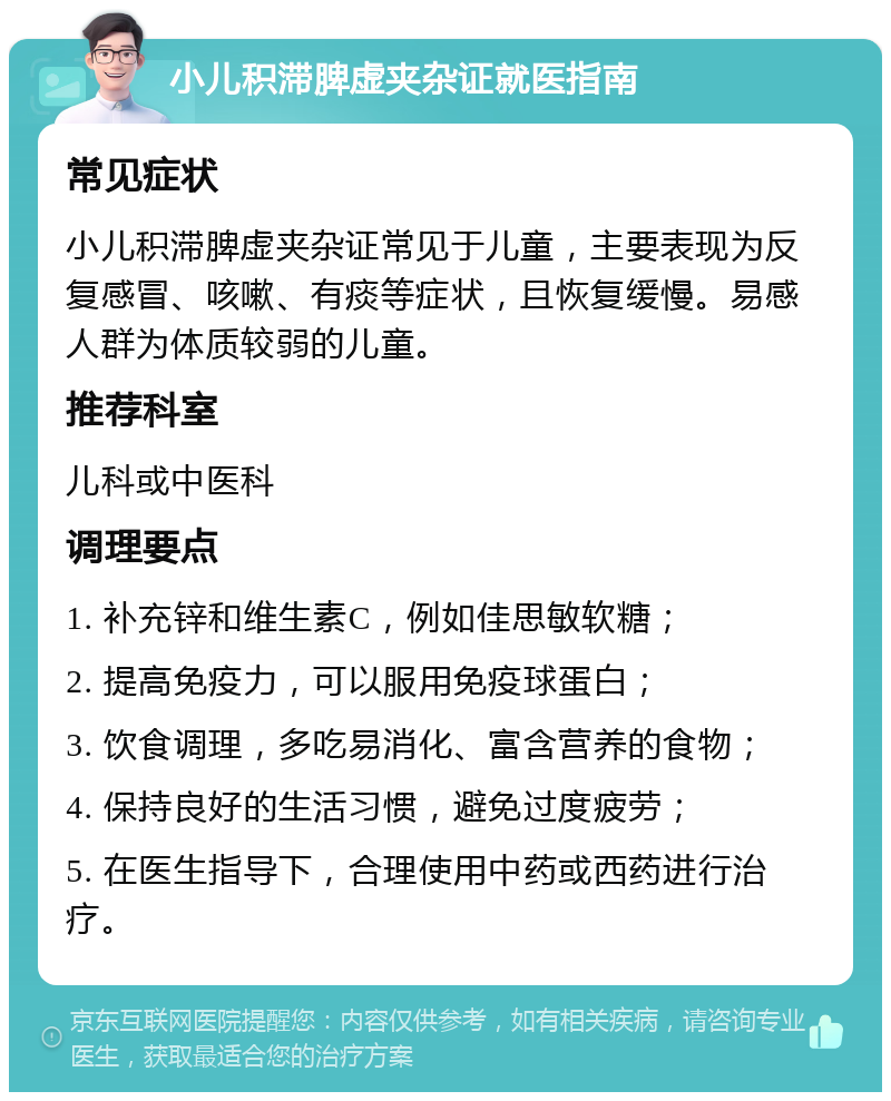 小儿积滞脾虚夹杂证就医指南 常见症状 小儿积滞脾虚夹杂证常见于儿童，主要表现为反复感冒、咳嗽、有痰等症状，且恢复缓慢。易感人群为体质较弱的儿童。 推荐科室 儿科或中医科 调理要点 1. 补充锌和维生素C，例如佳思敏软糖； 2. 提高免疫力，可以服用免疫球蛋白； 3. 饮食调理，多吃易消化、富含营养的食物； 4. 保持良好的生活习惯，避免过度疲劳； 5. 在医生指导下，合理使用中药或西药进行治疗。