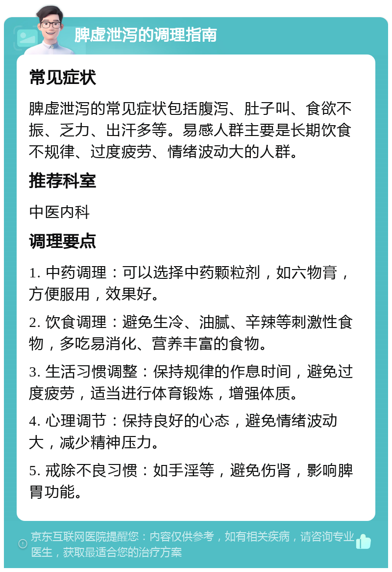 脾虚泄泻的调理指南 常见症状 脾虚泄泻的常见症状包括腹泻、肚子叫、食欲不振、乏力、出汗多等。易感人群主要是长期饮食不规律、过度疲劳、情绪波动大的人群。 推荐科室 中医内科 调理要点 1. 中药调理：可以选择中药颗粒剂，如六物膏，方便服用，效果好。 2. 饮食调理：避免生冷、油腻、辛辣等刺激性食物，多吃易消化、营养丰富的食物。 3. 生活习惯调整：保持规律的作息时间，避免过度疲劳，适当进行体育锻炼，增强体质。 4. 心理调节：保持良好的心态，避免情绪波动大，减少精神压力。 5. 戒除不良习惯：如手淫等，避免伤肾，影响脾胃功能。