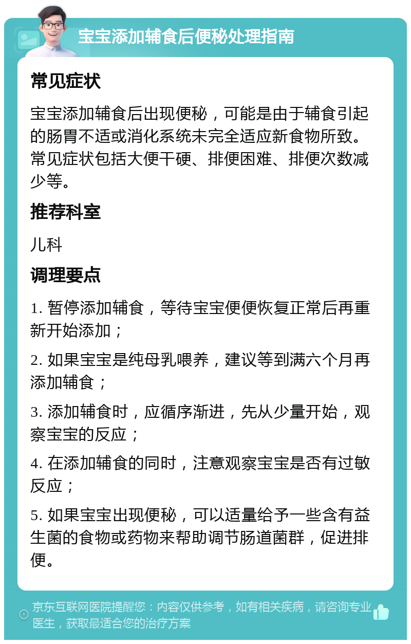 宝宝添加辅食后便秘处理指南 常见症状 宝宝添加辅食后出现便秘，可能是由于辅食引起的肠胃不适或消化系统未完全适应新食物所致。常见症状包括大便干硬、排便困难、排便次数减少等。 推荐科室 儿科 调理要点 1. 暂停添加辅食，等待宝宝便便恢复正常后再重新开始添加； 2. 如果宝宝是纯母乳喂养，建议等到满六个月再添加辅食； 3. 添加辅食时，应循序渐进，先从少量开始，观察宝宝的反应； 4. 在添加辅食的同时，注意观察宝宝是否有过敏反应； 5. 如果宝宝出现便秘，可以适量给予一些含有益生菌的食物或药物来帮助调节肠道菌群，促进排便。