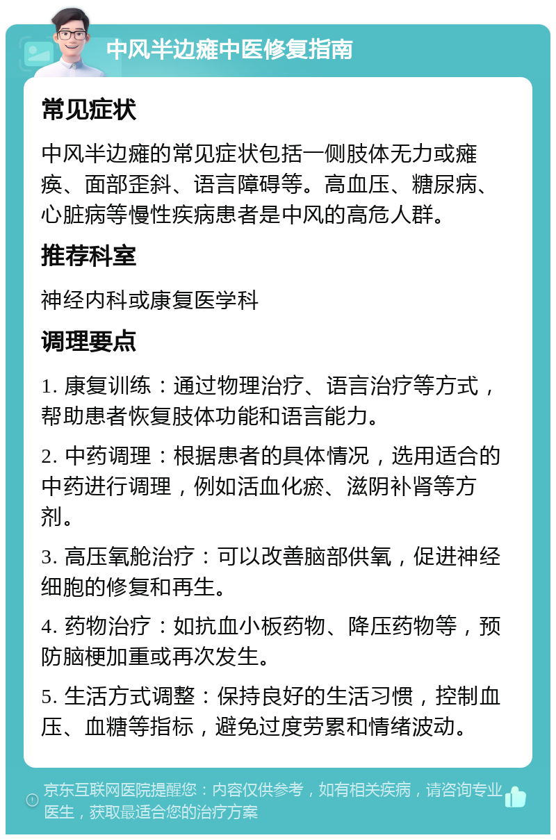 中风半边瘫中医修复指南 常见症状 中风半边瘫的常见症状包括一侧肢体无力或瘫痪、面部歪斜、语言障碍等。高血压、糖尿病、心脏病等慢性疾病患者是中风的高危人群。 推荐科室 神经内科或康复医学科 调理要点 1. 康复训练：通过物理治疗、语言治疗等方式，帮助患者恢复肢体功能和语言能力。 2. 中药调理：根据患者的具体情况，选用适合的中药进行调理，例如活血化瘀、滋阴补肾等方剂。 3. 高压氧舱治疗：可以改善脑部供氧，促进神经细胞的修复和再生。 4. 药物治疗：如抗血小板药物、降压药物等，预防脑梗加重或再次发生。 5. 生活方式调整：保持良好的生活习惯，控制血压、血糖等指标，避免过度劳累和情绪波动。