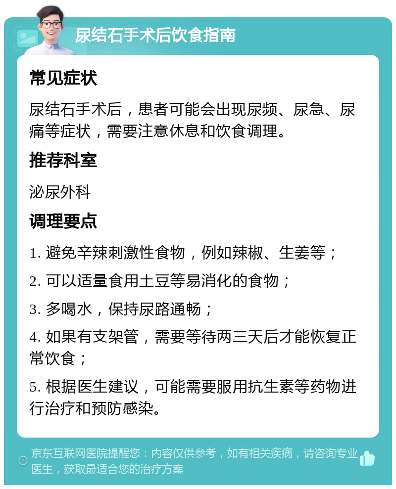 尿结石手术后饮食指南 常见症状 尿结石手术后，患者可能会出现尿频、尿急、尿痛等症状，需要注意休息和饮食调理。 推荐科室 泌尿外科 调理要点 1. 避免辛辣刺激性食物，例如辣椒、生姜等； 2. 可以适量食用土豆等易消化的食物； 3. 多喝水，保持尿路通畅； 4. 如果有支架管，需要等待两三天后才能恢复正常饮食； 5. 根据医生建议，可能需要服用抗生素等药物进行治疗和预防感染。