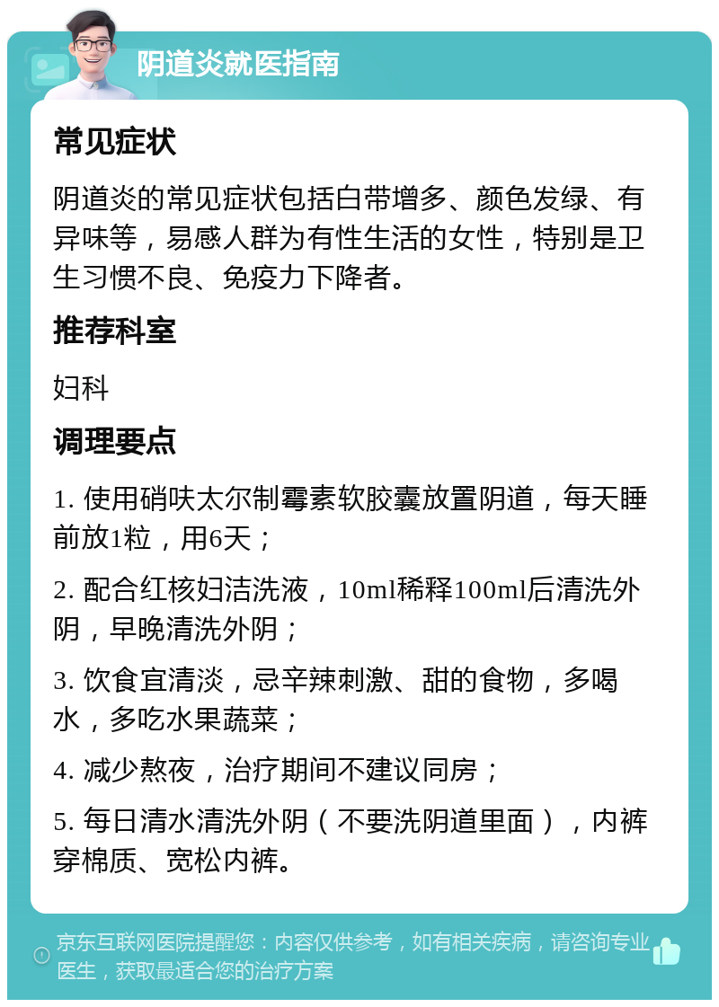 阴道炎就医指南 常见症状 阴道炎的常见症状包括白带增多、颜色发绿、有异味等，易感人群为有性生活的女性，特别是卫生习惯不良、免疫力下降者。 推荐科室 妇科 调理要点 1. 使用硝呋太尔制霉素软胶囊放置阴道，每天睡前放1粒，用6天； 2. 配合红核妇洁洗液，10ml稀释100ml后清洗外阴，早晚清洗外阴； 3. 饮食宜清淡，忌辛辣刺激、甜的食物，多喝水，多吃水果蔬菜； 4. 减少熬夜，治疗期间不建议同房； 5. 每日清水清洗外阴（不要洗阴道里面），内裤穿棉质、宽松内裤。