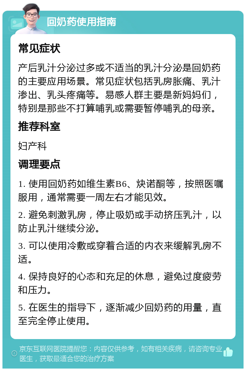 回奶药使用指南 常见症状 产后乳汁分泌过多或不适当的乳汁分泌是回奶药的主要应用场景。常见症状包括乳房胀痛、乳汁渗出、乳头疼痛等。易感人群主要是新妈妈们，特别是那些不打算哺乳或需要暂停哺乳的母亲。 推荐科室 妇产科 调理要点 1. 使用回奶药如维生素B6、炔诺酮等，按照医嘱服用，通常需要一周左右才能见效。 2. 避免刺激乳房，停止吸奶或手动挤压乳汁，以防止乳汁继续分泌。 3. 可以使用冷敷或穿着合适的内衣来缓解乳房不适。 4. 保持良好的心态和充足的休息，避免过度疲劳和压力。 5. 在医生的指导下，逐渐减少回奶药的用量，直至完全停止使用。