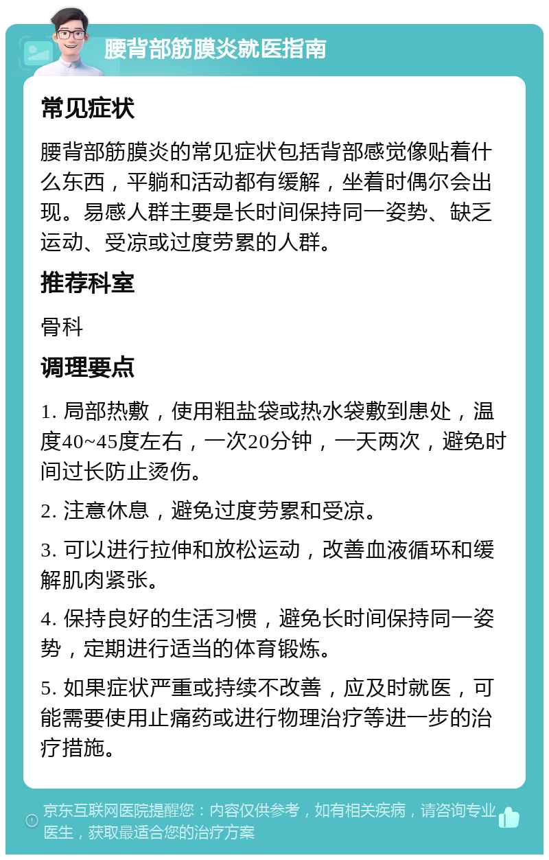 腰背部筋膜炎就医指南 常见症状 腰背部筋膜炎的常见症状包括背部感觉像贴着什么东西，平躺和活动都有缓解，坐着时偶尔会出现。易感人群主要是长时间保持同一姿势、缺乏运动、受凉或过度劳累的人群。 推荐科室 骨科 调理要点 1. 局部热敷，使用粗盐袋或热水袋敷到患处，温度40~45度左右，一次20分钟，一天两次，避免时间过长防止烫伤。 2. 注意休息，避免过度劳累和受凉。 3. 可以进行拉伸和放松运动，改善血液循环和缓解肌肉紧张。 4. 保持良好的生活习惯，避免长时间保持同一姿势，定期进行适当的体育锻炼。 5. 如果症状严重或持续不改善，应及时就医，可能需要使用止痛药或进行物理治疗等进一步的治疗措施。