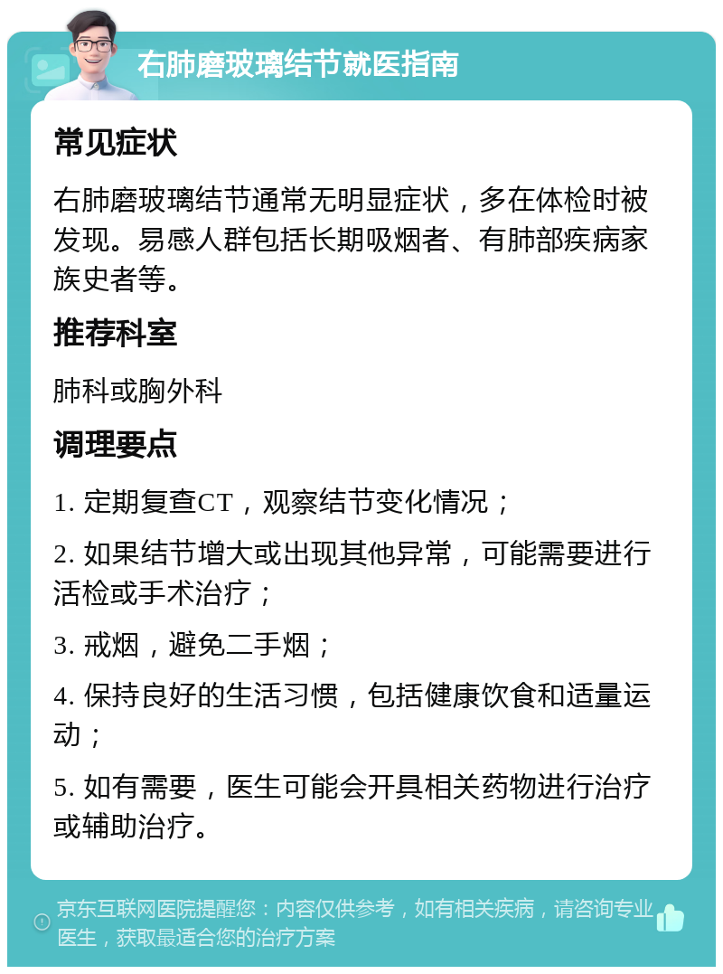 右肺磨玻璃结节就医指南 常见症状 右肺磨玻璃结节通常无明显症状，多在体检时被发现。易感人群包括长期吸烟者、有肺部疾病家族史者等。 推荐科室 肺科或胸外科 调理要点 1. 定期复查CT，观察结节变化情况； 2. 如果结节增大或出现其他异常，可能需要进行活检或手术治疗； 3. 戒烟，避免二手烟； 4. 保持良好的生活习惯，包括健康饮食和适量运动； 5. 如有需要，医生可能会开具相关药物进行治疗或辅助治疗。