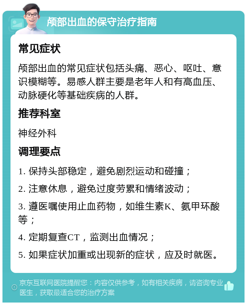 颅部出血的保守治疗指南 常见症状 颅部出血的常见症状包括头痛、恶心、呕吐、意识模糊等。易感人群主要是老年人和有高血压、动脉硬化等基础疾病的人群。 推荐科室 神经外科 调理要点 1. 保持头部稳定，避免剧烈运动和碰撞； 2. 注意休息，避免过度劳累和情绪波动； 3. 遵医嘱使用止血药物，如维生素K、氨甲环酸等； 4. 定期复查CT，监测出血情况； 5. 如果症状加重或出现新的症状，应及时就医。