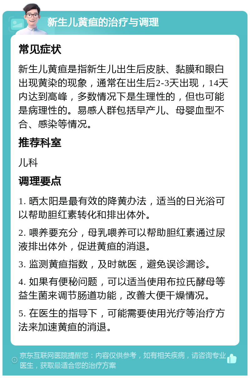 新生儿黄疸的治疗与调理 常见症状 新生儿黄疸是指新生儿出生后皮肤、黏膜和眼白出现黄染的现象，通常在出生后2-3天出现，14天内达到高峰，多数情况下是生理性的，但也可能是病理性的。易感人群包括早产儿、母婴血型不合、感染等情况。 推荐科室 儿科 调理要点 1. 晒太阳是最有效的降黄办法，适当的日光浴可以帮助胆红素转化和排出体外。 2. 喂养要充分，母乳喂养可以帮助胆红素通过尿液排出体外，促进黄疸的消退。 3. 监测黄疸指数，及时就医，避免误诊漏诊。 4. 如果有便秘问题，可以适当使用布拉氏酵母等益生菌来调节肠道功能，改善大便干燥情况。 5. 在医生的指导下，可能需要使用光疗等治疗方法来加速黄疸的消退。