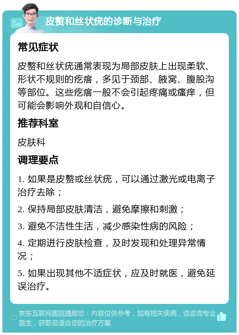 皮赘和丝状疣的诊断与治疗 常见症状 皮赘和丝状疣通常表现为局部皮肤上出现柔软、形状不规则的疙瘩，多见于颈部、腋窝、腹股沟等部位。这些疙瘩一般不会引起疼痛或瘙痒，但可能会影响外观和自信心。 推荐科室 皮肤科 调理要点 1. 如果是皮赘或丝状疣，可以通过激光或电离子治疗去除； 2. 保持局部皮肤清洁，避免摩擦和刺激； 3. 避免不洁性生活，减少感染性病的风险； 4. 定期进行皮肤检查，及时发现和处理异常情况； 5. 如果出现其他不适症状，应及时就医，避免延误治疗。