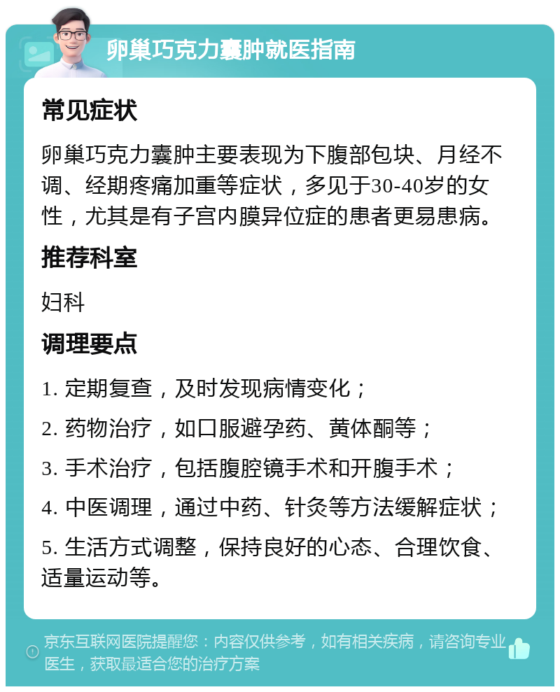 卵巢巧克力囊肿就医指南 常见症状 卵巢巧克力囊肿主要表现为下腹部包块、月经不调、经期疼痛加重等症状，多见于30-40岁的女性，尤其是有子宫内膜异位症的患者更易患病。 推荐科室 妇科 调理要点 1. 定期复查，及时发现病情变化； 2. 药物治疗，如口服避孕药、黄体酮等； 3. 手术治疗，包括腹腔镜手术和开腹手术； 4. 中医调理，通过中药、针灸等方法缓解症状； 5. 生活方式调整，保持良好的心态、合理饮食、适量运动等。