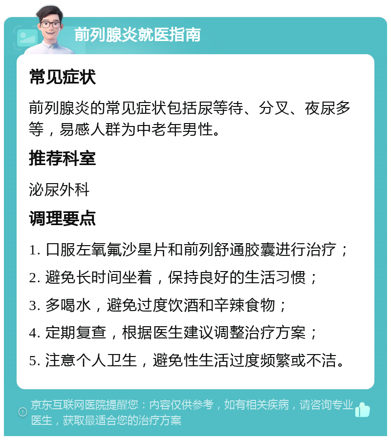 前列腺炎就医指南 常见症状 前列腺炎的常见症状包括尿等待、分叉、夜尿多等，易感人群为中老年男性。 推荐科室 泌尿外科 调理要点 1. 口服左氧氟沙星片和前列舒通胶囊进行治疗； 2. 避免长时间坐着，保持良好的生活习惯； 3. 多喝水，避免过度饮酒和辛辣食物； 4. 定期复查，根据医生建议调整治疗方案； 5. 注意个人卫生，避免性生活过度频繁或不洁。