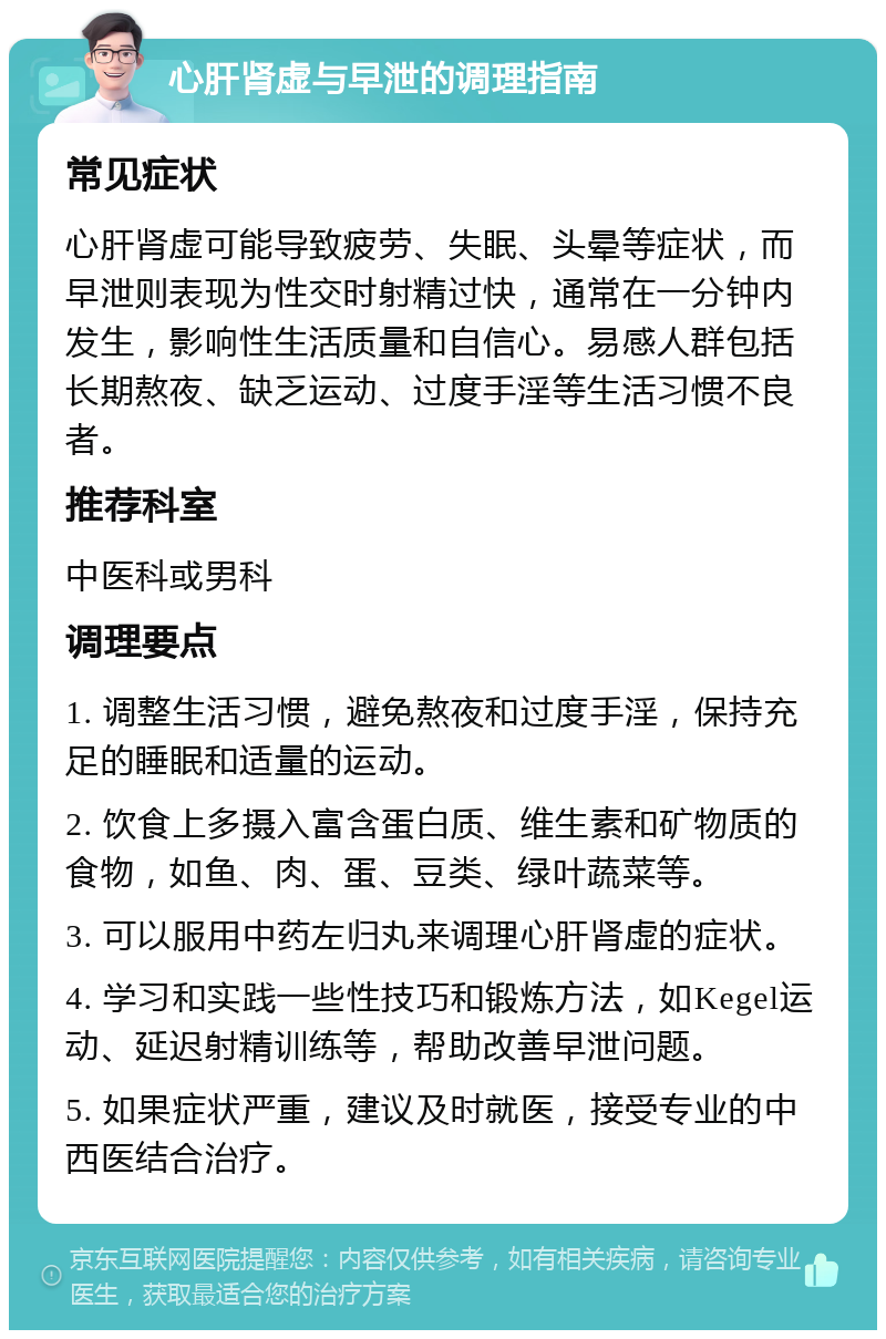 心肝肾虚与早泄的调理指南 常见症状 心肝肾虚可能导致疲劳、失眠、头晕等症状，而早泄则表现为性交时射精过快，通常在一分钟内发生，影响性生活质量和自信心。易感人群包括长期熬夜、缺乏运动、过度手淫等生活习惯不良者。 推荐科室 中医科或男科 调理要点 1. 调整生活习惯，避免熬夜和过度手淫，保持充足的睡眠和适量的运动。 2. 饮食上多摄入富含蛋白质、维生素和矿物质的食物，如鱼、肉、蛋、豆类、绿叶蔬菜等。 3. 可以服用中药左归丸来调理心肝肾虚的症状。 4. 学习和实践一些性技巧和锻炼方法，如Kegel运动、延迟射精训练等，帮助改善早泄问题。 5. 如果症状严重，建议及时就医，接受专业的中西医结合治疗。