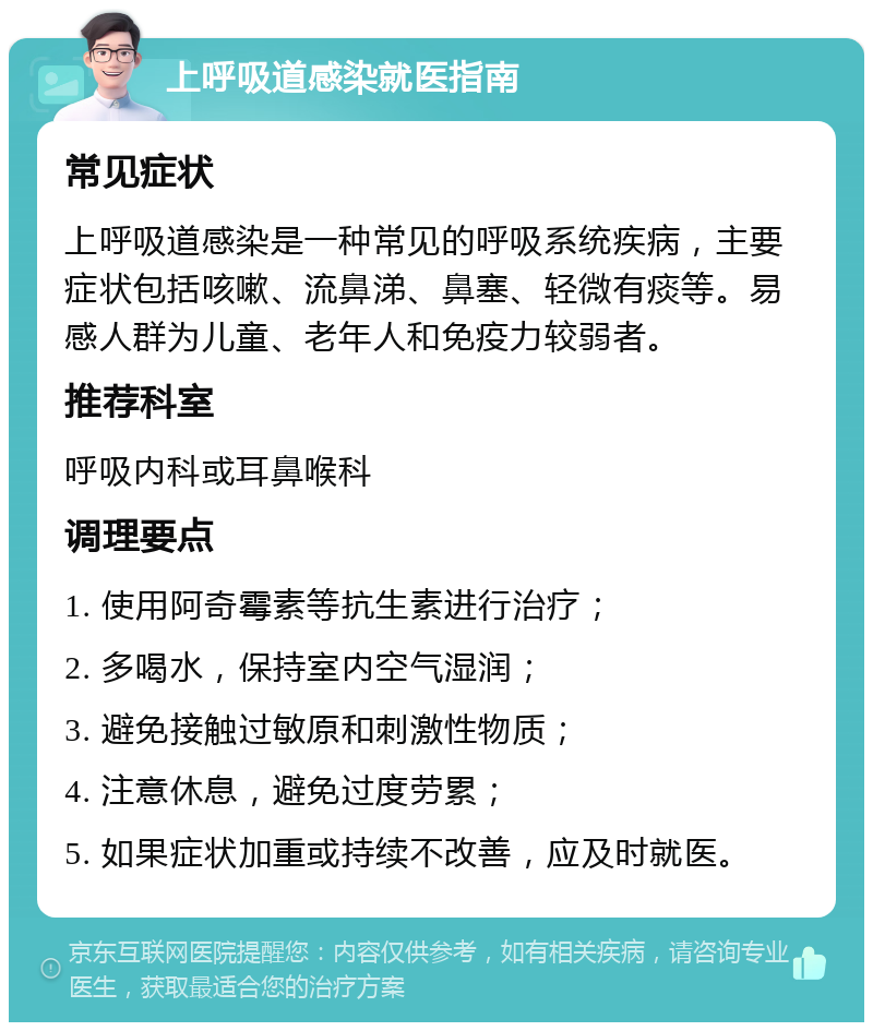 上呼吸道感染就医指南 常见症状 上呼吸道感染是一种常见的呼吸系统疾病，主要症状包括咳嗽、流鼻涕、鼻塞、轻微有痰等。易感人群为儿童、老年人和免疫力较弱者。 推荐科室 呼吸内科或耳鼻喉科 调理要点 1. 使用阿奇霉素等抗生素进行治疗； 2. 多喝水，保持室内空气湿润； 3. 避免接触过敏原和刺激性物质； 4. 注意休息，避免过度劳累； 5. 如果症状加重或持续不改善，应及时就医。