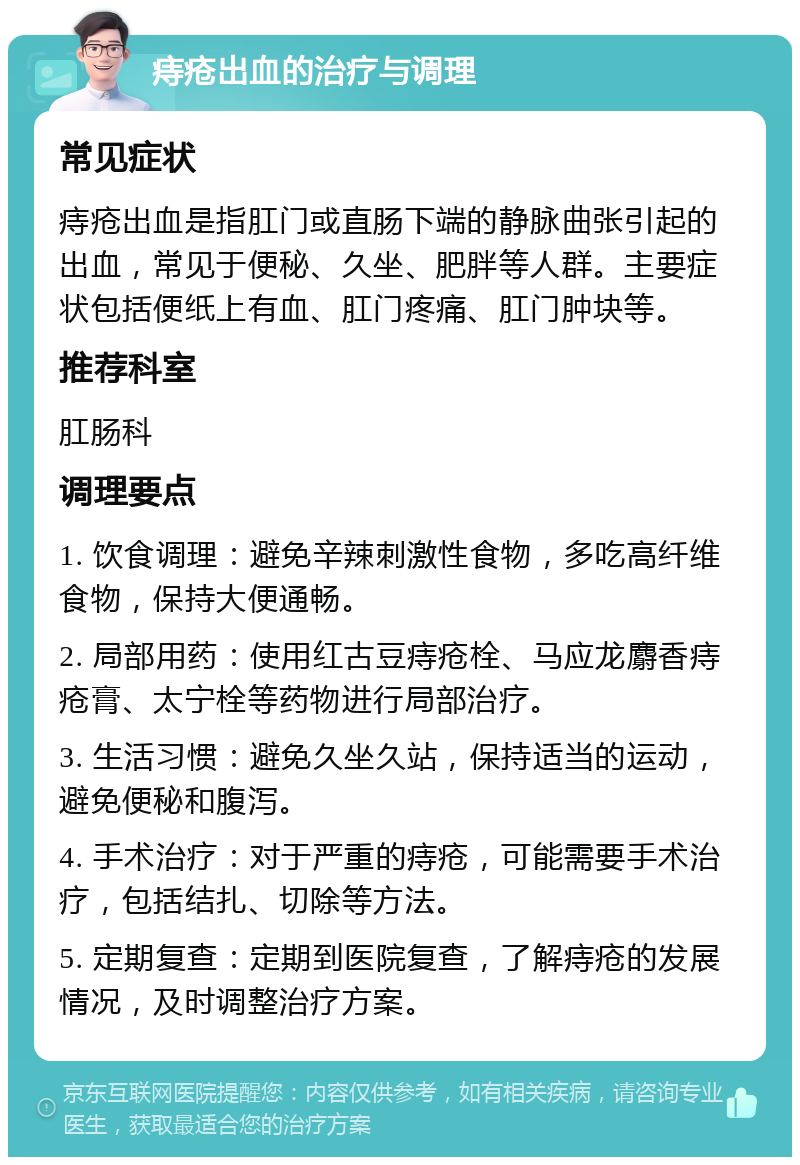 痔疮出血的治疗与调理 常见症状 痔疮出血是指肛门或直肠下端的静脉曲张引起的出血，常见于便秘、久坐、肥胖等人群。主要症状包括便纸上有血、肛门疼痛、肛门肿块等。 推荐科室 肛肠科 调理要点 1. 饮食调理：避免辛辣刺激性食物，多吃高纤维食物，保持大便通畅。 2. 局部用药：使用红古豆痔疮栓、马应龙麝香痔疮膏、太宁栓等药物进行局部治疗。 3. 生活习惯：避免久坐久站，保持适当的运动，避免便秘和腹泻。 4. 手术治疗：对于严重的痔疮，可能需要手术治疗，包括结扎、切除等方法。 5. 定期复查：定期到医院复查，了解痔疮的发展情况，及时调整治疗方案。