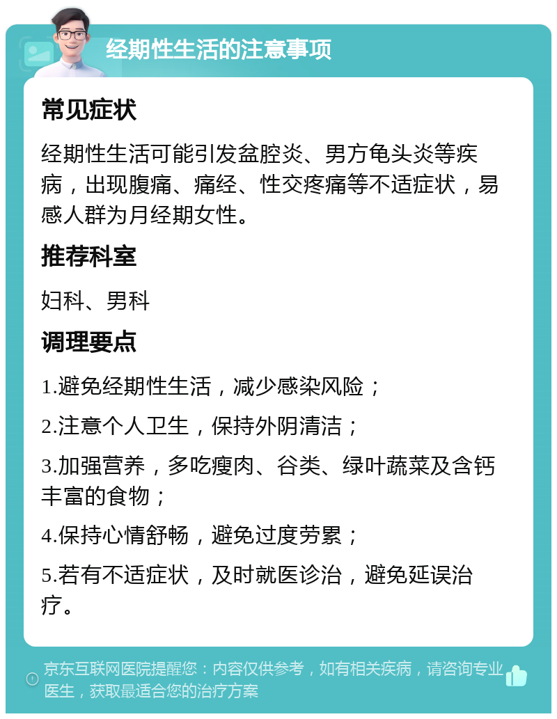 经期性生活的注意事项 常见症状 经期性生活可能引发盆腔炎、男方龟头炎等疾病，出现腹痛、痛经、性交疼痛等不适症状，易感人群为月经期女性。 推荐科室 妇科、男科 调理要点 1.避免经期性生活，减少感染风险； 2.注意个人卫生，保持外阴清洁； 3.加强营养，多吃瘦肉、谷类、绿叶蔬菜及含钙丰富的食物； 4.保持心情舒畅，避免过度劳累； 5.若有不适症状，及时就医诊治，避免延误治疗。