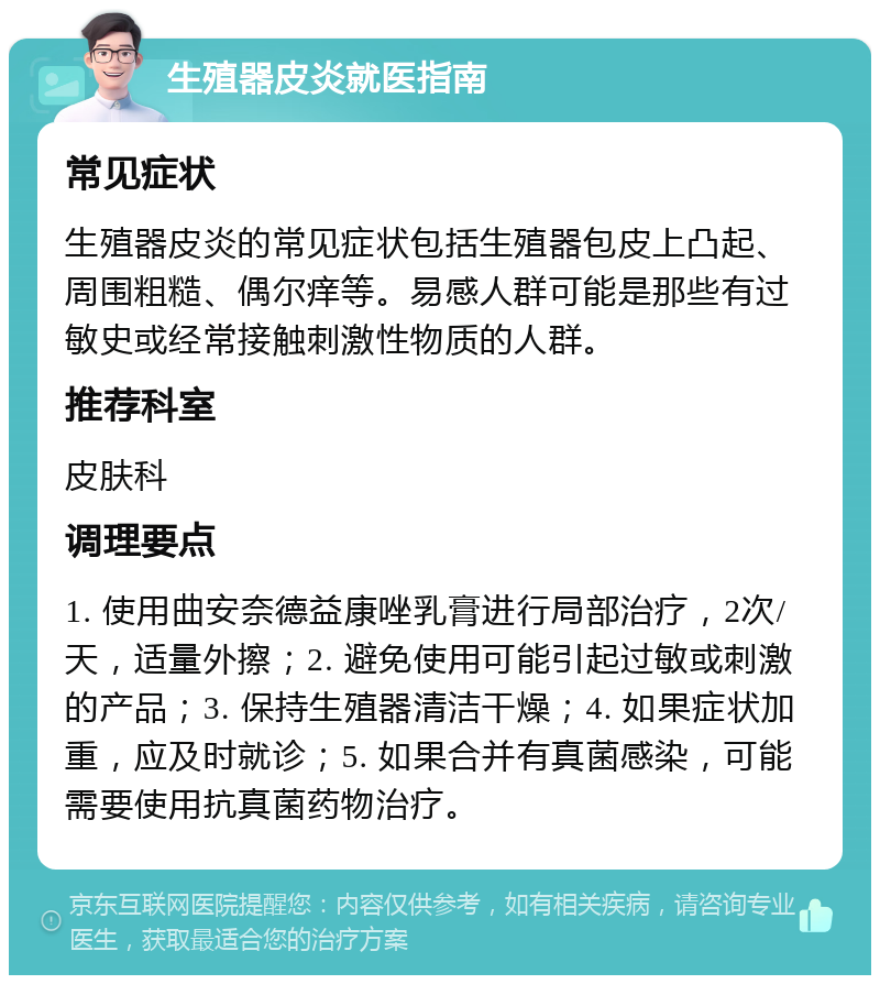 生殖器皮炎就医指南 常见症状 生殖器皮炎的常见症状包括生殖器包皮上凸起、周围粗糙、偶尔痒等。易感人群可能是那些有过敏史或经常接触刺激性物质的人群。 推荐科室 皮肤科 调理要点 1. 使用曲安奈德益康唑乳膏进行局部治疗，2次/天，适量外擦；2. 避免使用可能引起过敏或刺激的产品；3. 保持生殖器清洁干燥；4. 如果症状加重，应及时就诊；5. 如果合并有真菌感染，可能需要使用抗真菌药物治疗。