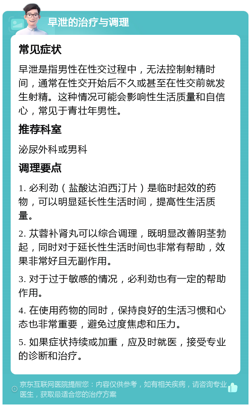 早泄的治疗与调理 常见症状 早泄是指男性在性交过程中，无法控制射精时间，通常在性交开始后不久或甚至在性交前就发生射精。这种情况可能会影响性生活质量和自信心，常见于青壮年男性。 推荐科室 泌尿外科或男科 调理要点 1. 必利劲（盐酸达泊西汀片）是临时起效的药物，可以明显延长性生活时间，提高性生活质量。 2. 苁蓉补肾丸可以综合调理，既明显改善阴茎勃起，同时对于延长性生活时间也非常有帮助，效果非常好且无副作用。 3. 对于过于敏感的情况，必利劲也有一定的帮助作用。 4. 在使用药物的同时，保持良好的生活习惯和心态也非常重要，避免过度焦虑和压力。 5. 如果症状持续或加重，应及时就医，接受专业的诊断和治疗。