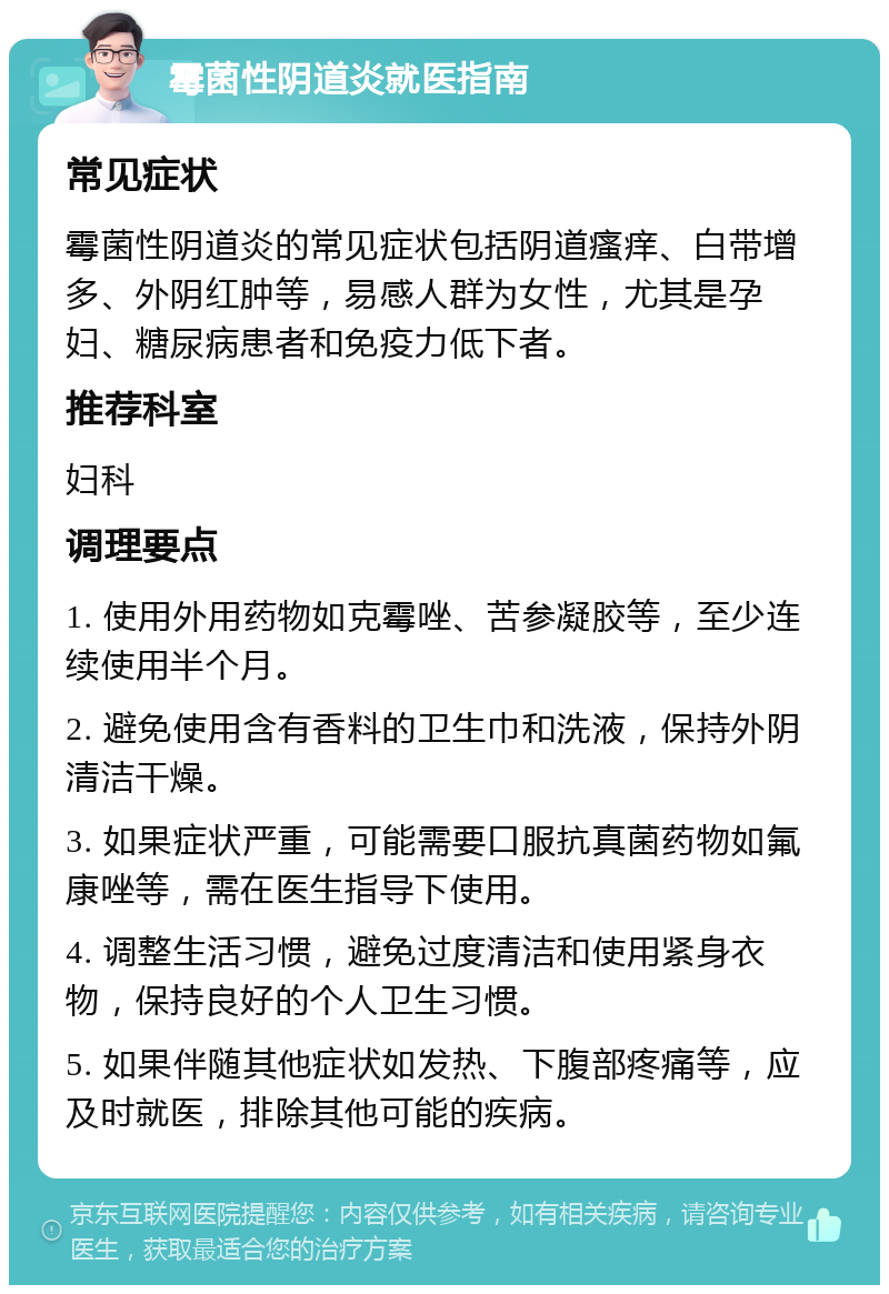 霉菌性阴道炎就医指南 常见症状 霉菌性阴道炎的常见症状包括阴道瘙痒、白带增多、外阴红肿等，易感人群为女性，尤其是孕妇、糖尿病患者和免疫力低下者。 推荐科室 妇科 调理要点 1. 使用外用药物如克霉唑、苦参凝胶等，至少连续使用半个月。 2. 避免使用含有香料的卫生巾和洗液，保持外阴清洁干燥。 3. 如果症状严重，可能需要口服抗真菌药物如氟康唑等，需在医生指导下使用。 4. 调整生活习惯，避免过度清洁和使用紧身衣物，保持良好的个人卫生习惯。 5. 如果伴随其他症状如发热、下腹部疼痛等，应及时就医，排除其他可能的疾病。