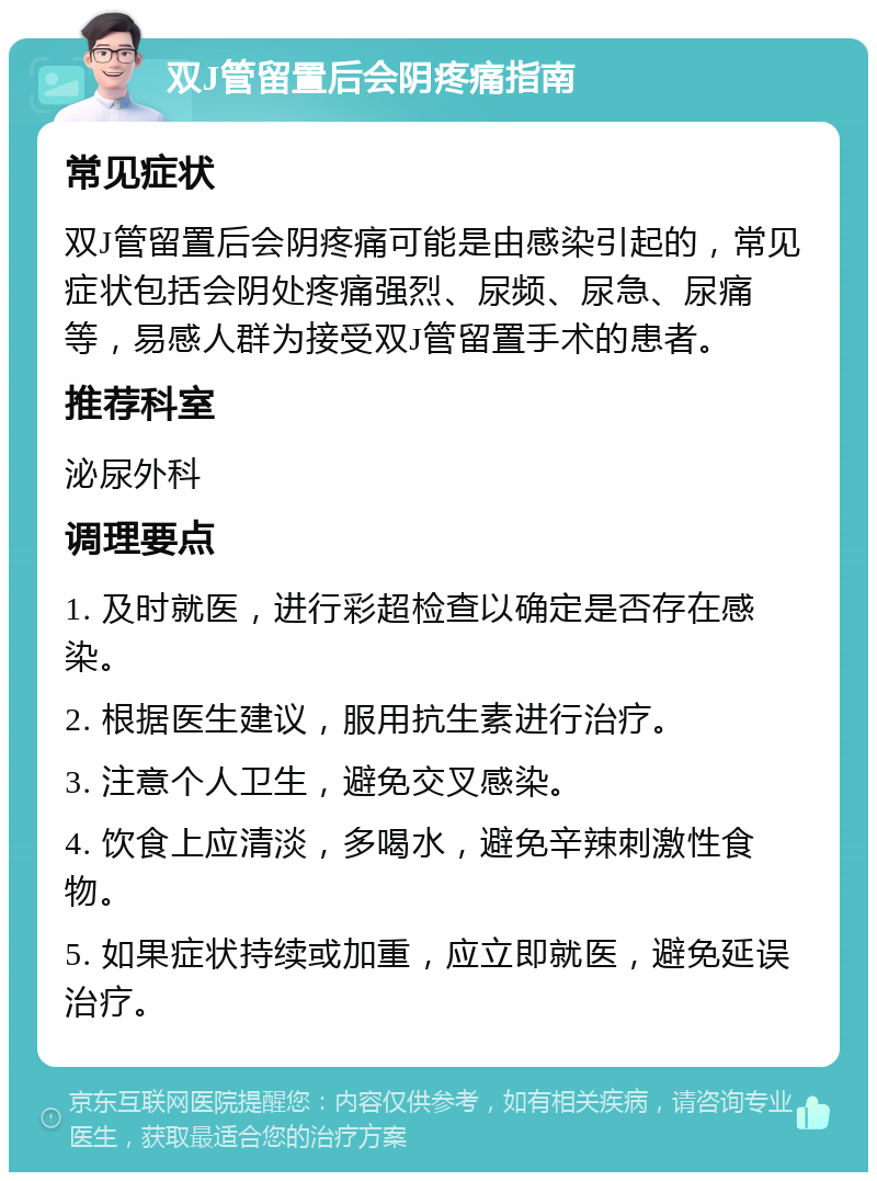 双J管留置后会阴疼痛指南 常见症状 双J管留置后会阴疼痛可能是由感染引起的，常见症状包括会阴处疼痛强烈、尿频、尿急、尿痛等，易感人群为接受双J管留置手术的患者。 推荐科室 泌尿外科 调理要点 1. 及时就医，进行彩超检查以确定是否存在感染。 2. 根据医生建议，服用抗生素进行治疗。 3. 注意个人卫生，避免交叉感染。 4. 饮食上应清淡，多喝水，避免辛辣刺激性食物。 5. 如果症状持续或加重，应立即就医，避免延误治疗。