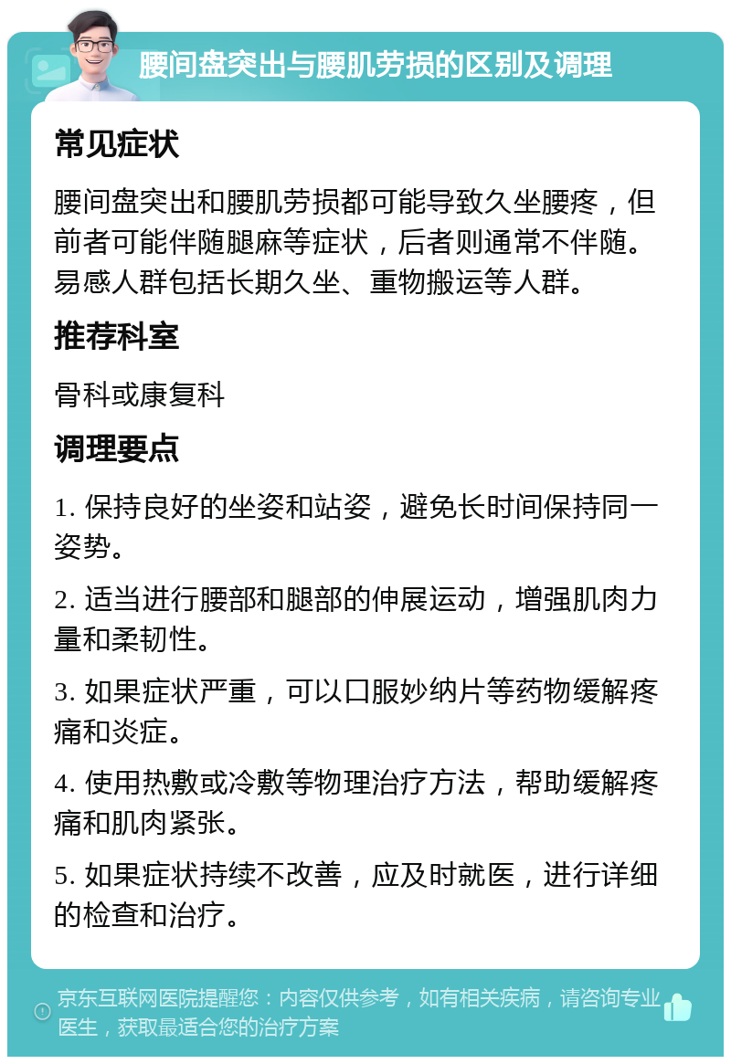 腰间盘突出与腰肌劳损的区别及调理 常见症状 腰间盘突出和腰肌劳损都可能导致久坐腰疼，但前者可能伴随腿麻等症状，后者则通常不伴随。易感人群包括长期久坐、重物搬运等人群。 推荐科室 骨科或康复科 调理要点 1. 保持良好的坐姿和站姿，避免长时间保持同一姿势。 2. 适当进行腰部和腿部的伸展运动，增强肌肉力量和柔韧性。 3. 如果症状严重，可以口服妙纳片等药物缓解疼痛和炎症。 4. 使用热敷或冷敷等物理治疗方法，帮助缓解疼痛和肌肉紧张。 5. 如果症状持续不改善，应及时就医，进行详细的检查和治疗。