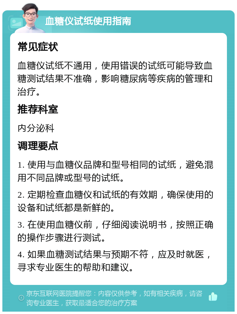 血糖仪试纸使用指南 常见症状 血糖仪试纸不通用，使用错误的试纸可能导致血糖测试结果不准确，影响糖尿病等疾病的管理和治疗。 推荐科室 内分泌科 调理要点 1. 使用与血糖仪品牌和型号相同的试纸，避免混用不同品牌或型号的试纸。 2. 定期检查血糖仪和试纸的有效期，确保使用的设备和试纸都是新鲜的。 3. 在使用血糖仪前，仔细阅读说明书，按照正确的操作步骤进行测试。 4. 如果血糖测试结果与预期不符，应及时就医，寻求专业医生的帮助和建议。