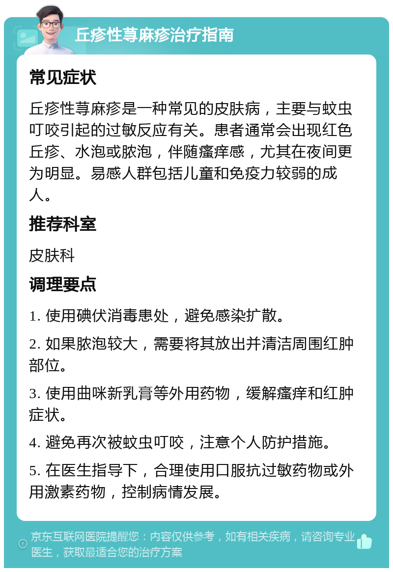 丘疹性荨麻疹治疗指南 常见症状 丘疹性荨麻疹是一种常见的皮肤病，主要与蚊虫叮咬引起的过敏反应有关。患者通常会出现红色丘疹、水泡或脓泡，伴随瘙痒感，尤其在夜间更为明显。易感人群包括儿童和免疫力较弱的成人。 推荐科室 皮肤科 调理要点 1. 使用碘伏消毒患处，避免感染扩散。 2. 如果脓泡较大，需要将其放出并清洁周围红肿部位。 3. 使用曲咪新乳膏等外用药物，缓解瘙痒和红肿症状。 4. 避免再次被蚊虫叮咬，注意个人防护措施。 5. 在医生指导下，合理使用口服抗过敏药物或外用激素药物，控制病情发展。