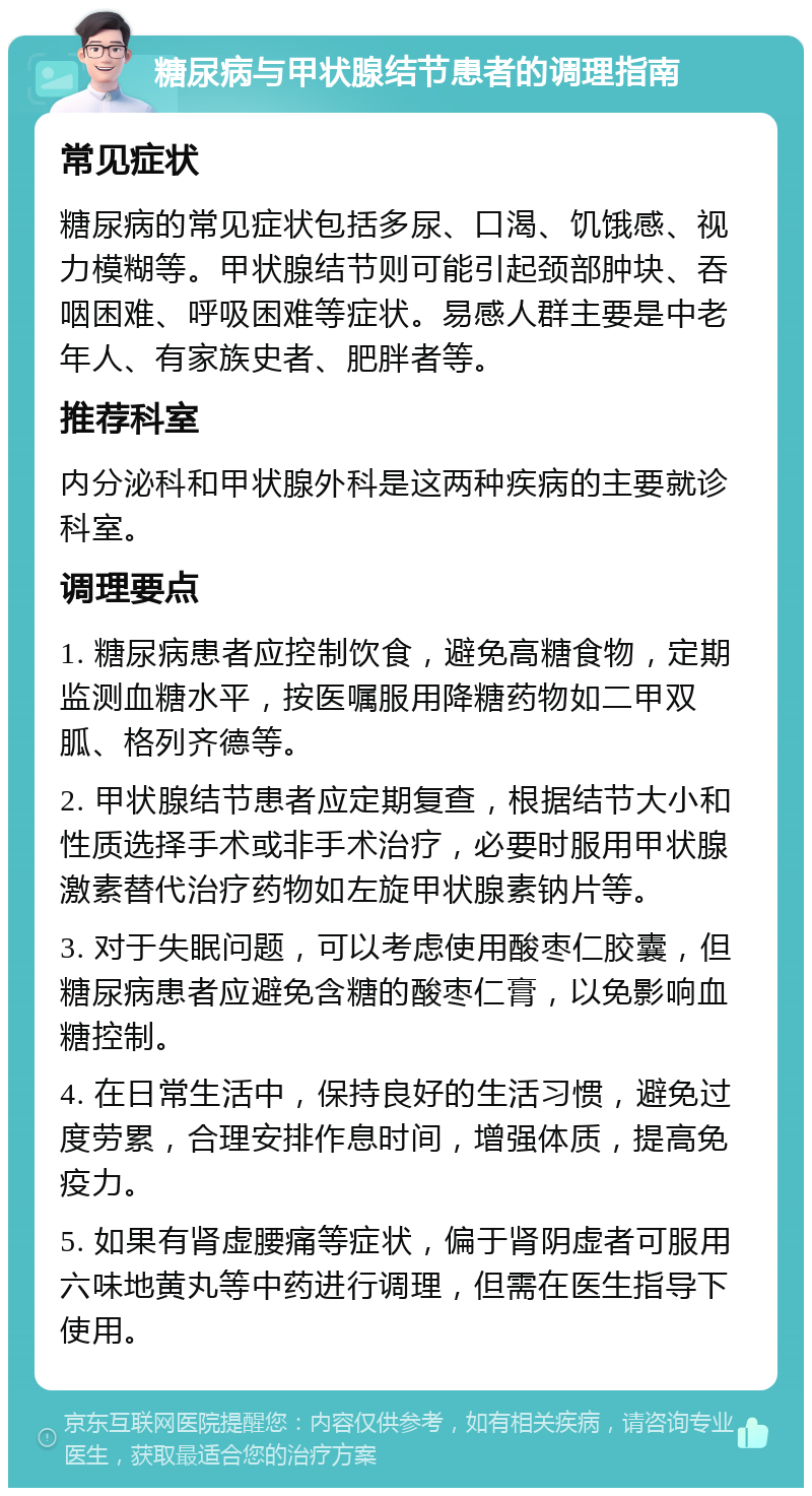 糖尿病与甲状腺结节患者的调理指南 常见症状 糖尿病的常见症状包括多尿、口渴、饥饿感、视力模糊等。甲状腺结节则可能引起颈部肿块、吞咽困难、呼吸困难等症状。易感人群主要是中老年人、有家族史者、肥胖者等。 推荐科室 内分泌科和甲状腺外科是这两种疾病的主要就诊科室。 调理要点 1. 糖尿病患者应控制饮食，避免高糖食物，定期监测血糖水平，按医嘱服用降糖药物如二甲双胍、格列齐德等。 2. 甲状腺结节患者应定期复查，根据结节大小和性质选择手术或非手术治疗，必要时服用甲状腺激素替代治疗药物如左旋甲状腺素钠片等。 3. 对于失眠问题，可以考虑使用酸枣仁胶囊，但糖尿病患者应避免含糖的酸枣仁膏，以免影响血糖控制。 4. 在日常生活中，保持良好的生活习惯，避免过度劳累，合理安排作息时间，增强体质，提高免疫力。 5. 如果有肾虚腰痛等症状，偏于肾阴虚者可服用六味地黄丸等中药进行调理，但需在医生指导下使用。