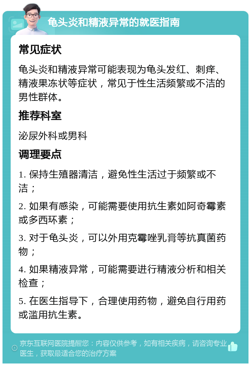 龟头炎和精液异常的就医指南 常见症状 龟头炎和精液异常可能表现为龟头发红、刺痒、精液果冻状等症状，常见于性生活频繁或不洁的男性群体。 推荐科室 泌尿外科或男科 调理要点 1. 保持生殖器清洁，避免性生活过于频繁或不洁； 2. 如果有感染，可能需要使用抗生素如阿奇霉素或多西环素； 3. 对于龟头炎，可以外用克霉唑乳膏等抗真菌药物； 4. 如果精液异常，可能需要进行精液分析和相关检查； 5. 在医生指导下，合理使用药物，避免自行用药或滥用抗生素。