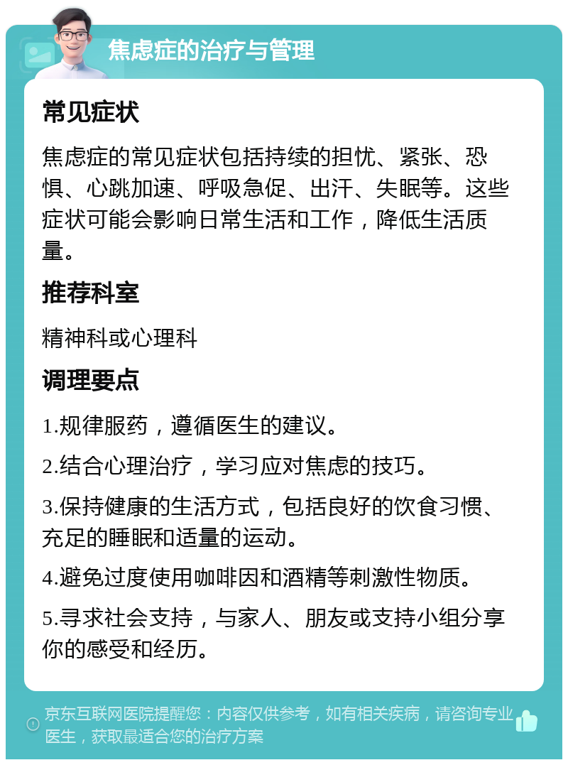 焦虑症的治疗与管理 常见症状 焦虑症的常见症状包括持续的担忧、紧张、恐惧、心跳加速、呼吸急促、出汗、失眠等。这些症状可能会影响日常生活和工作，降低生活质量。 推荐科室 精神科或心理科 调理要点 1.规律服药，遵循医生的建议。 2.结合心理治疗，学习应对焦虑的技巧。 3.保持健康的生活方式，包括良好的饮食习惯、充足的睡眠和适量的运动。 4.避免过度使用咖啡因和酒精等刺激性物质。 5.寻求社会支持，与家人、朋友或支持小组分享你的感受和经历。