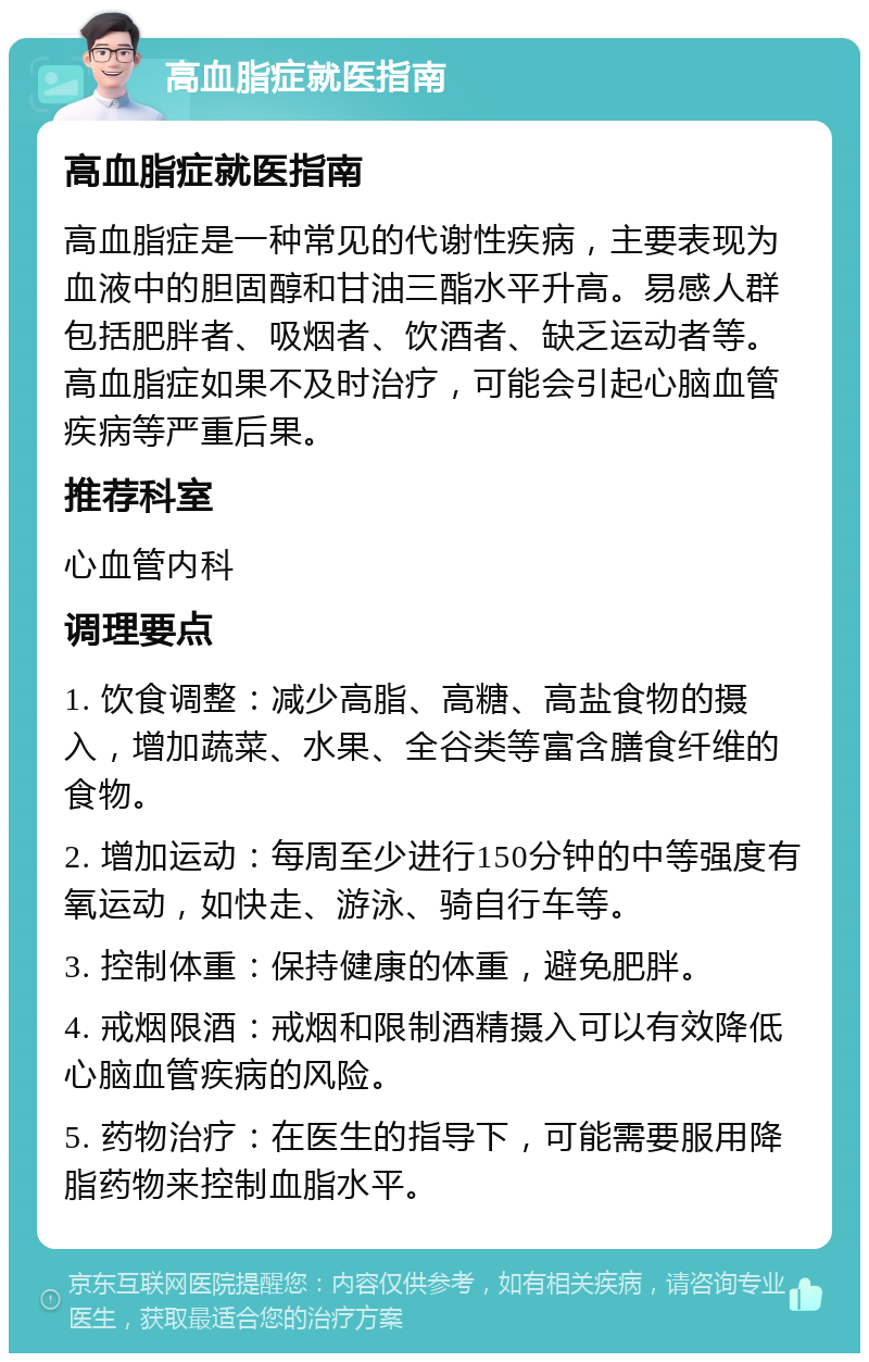 高血脂症就医指南 高血脂症就医指南 高血脂症是一种常见的代谢性疾病，主要表现为血液中的胆固醇和甘油三酯水平升高。易感人群包括肥胖者、吸烟者、饮酒者、缺乏运动者等。高血脂症如果不及时治疗，可能会引起心脑血管疾病等严重后果。 推荐科室 心血管内科 调理要点 1. 饮食调整：减少高脂、高糖、高盐食物的摄入，增加蔬菜、水果、全谷类等富含膳食纤维的食物。 2. 增加运动：每周至少进行150分钟的中等强度有氧运动，如快走、游泳、骑自行车等。 3. 控制体重：保持健康的体重，避免肥胖。 4. 戒烟限酒：戒烟和限制酒精摄入可以有效降低心脑血管疾病的风险。 5. 药物治疗：在医生的指导下，可能需要服用降脂药物来控制血脂水平。