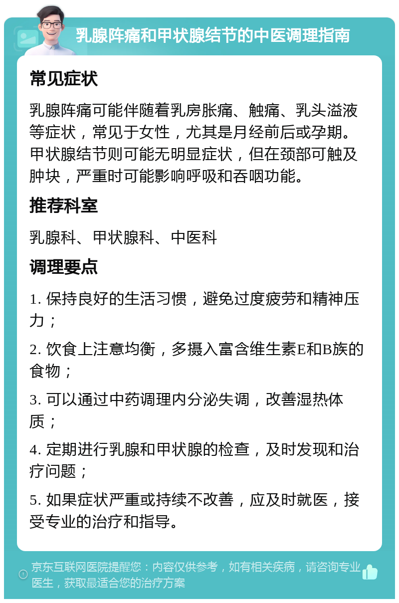 乳腺阵痛和甲状腺结节的中医调理指南 常见症状 乳腺阵痛可能伴随着乳房胀痛、触痛、乳头溢液等症状，常见于女性，尤其是月经前后或孕期。甲状腺结节则可能无明显症状，但在颈部可触及肿块，严重时可能影响呼吸和吞咽功能。 推荐科室 乳腺科、甲状腺科、中医科 调理要点 1. 保持良好的生活习惯，避免过度疲劳和精神压力； 2. 饮食上注意均衡，多摄入富含维生素E和B族的食物； 3. 可以通过中药调理内分泌失调，改善湿热体质； 4. 定期进行乳腺和甲状腺的检查，及时发现和治疗问题； 5. 如果症状严重或持续不改善，应及时就医，接受专业的治疗和指导。