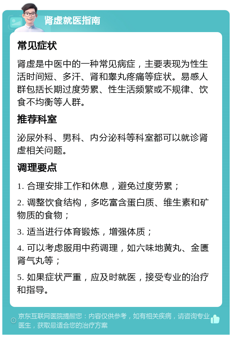 肾虚就医指南 常见症状 肾虚是中医中的一种常见病症，主要表现为性生活时间短、多汗、肾和睾丸疼痛等症状。易感人群包括长期过度劳累、性生活频繁或不规律、饮食不均衡等人群。 推荐科室 泌尿外科、男科、内分泌科等科室都可以就诊肾虚相关问题。 调理要点 1. 合理安排工作和休息，避免过度劳累； 2. 调整饮食结构，多吃富含蛋白质、维生素和矿物质的食物； 3. 适当进行体育锻炼，增强体质； 4. 可以考虑服用中药调理，如六味地黄丸、金匮肾气丸等； 5. 如果症状严重，应及时就医，接受专业的治疗和指导。