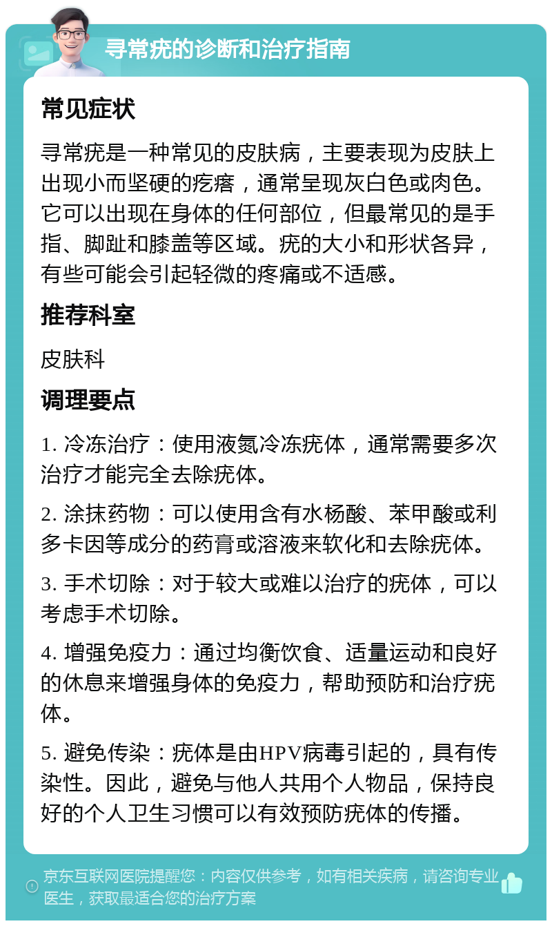 寻常疣的诊断和治疗指南 常见症状 寻常疣是一种常见的皮肤病，主要表现为皮肤上出现小而坚硬的疙瘩，通常呈现灰白色或肉色。它可以出现在身体的任何部位，但最常见的是手指、脚趾和膝盖等区域。疣的大小和形状各异，有些可能会引起轻微的疼痛或不适感。 推荐科室 皮肤科 调理要点 1. 冷冻治疗：使用液氮冷冻疣体，通常需要多次治疗才能完全去除疣体。 2. 涂抹药物：可以使用含有水杨酸、苯甲酸或利多卡因等成分的药膏或溶液来软化和去除疣体。 3. 手术切除：对于较大或难以治疗的疣体，可以考虑手术切除。 4. 增强免疫力：通过均衡饮食、适量运动和良好的休息来增强身体的免疫力，帮助预防和治疗疣体。 5. 避免传染：疣体是由HPV病毒引起的，具有传染性。因此，避免与他人共用个人物品，保持良好的个人卫生习惯可以有效预防疣体的传播。