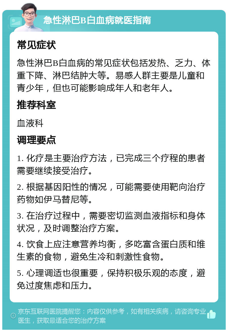 急性淋巴B白血病就医指南 常见症状 急性淋巴B白血病的常见症状包括发热、乏力、体重下降、淋巴结肿大等。易感人群主要是儿童和青少年，但也可能影响成年人和老年人。 推荐科室 血液科 调理要点 1. 化疗是主要治疗方法，已完成三个疗程的患者需要继续接受治疗。 2. 根据基因阳性的情况，可能需要使用靶向治疗药物如伊马替尼等。 3. 在治疗过程中，需要密切监测血液指标和身体状况，及时调整治疗方案。 4. 饮食上应注意营养均衡，多吃富含蛋白质和维生素的食物，避免生冷和刺激性食物。 5. 心理调适也很重要，保持积极乐观的态度，避免过度焦虑和压力。