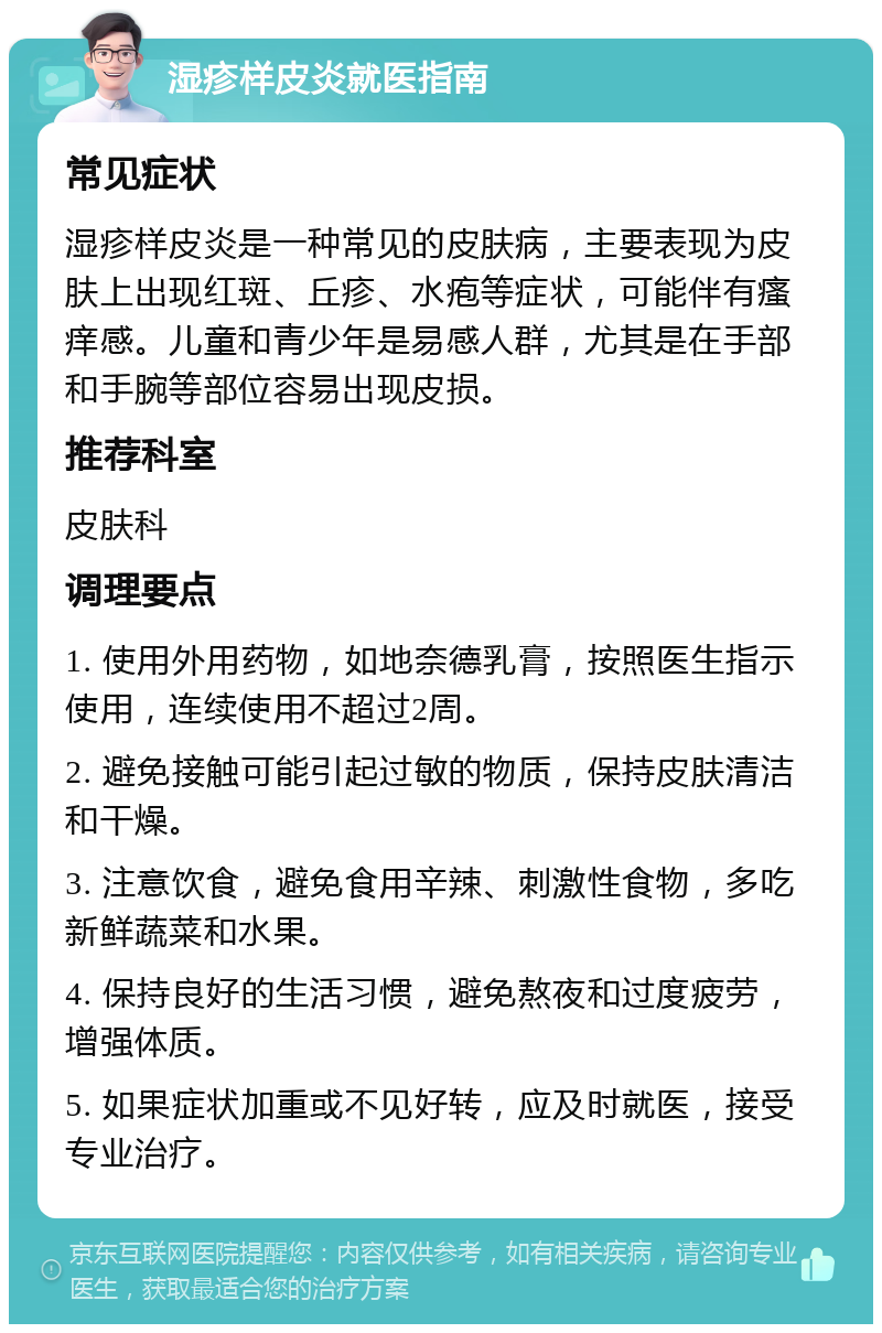 湿疹样皮炎就医指南 常见症状 湿疹样皮炎是一种常见的皮肤病，主要表现为皮肤上出现红斑、丘疹、水疱等症状，可能伴有瘙痒感。儿童和青少年是易感人群，尤其是在手部和手腕等部位容易出现皮损。 推荐科室 皮肤科 调理要点 1. 使用外用药物，如地奈德乳膏，按照医生指示使用，连续使用不超过2周。 2. 避免接触可能引起过敏的物质，保持皮肤清洁和干燥。 3. 注意饮食，避免食用辛辣、刺激性食物，多吃新鲜蔬菜和水果。 4. 保持良好的生活习惯，避免熬夜和过度疲劳，增强体质。 5. 如果症状加重或不见好转，应及时就医，接受专业治疗。