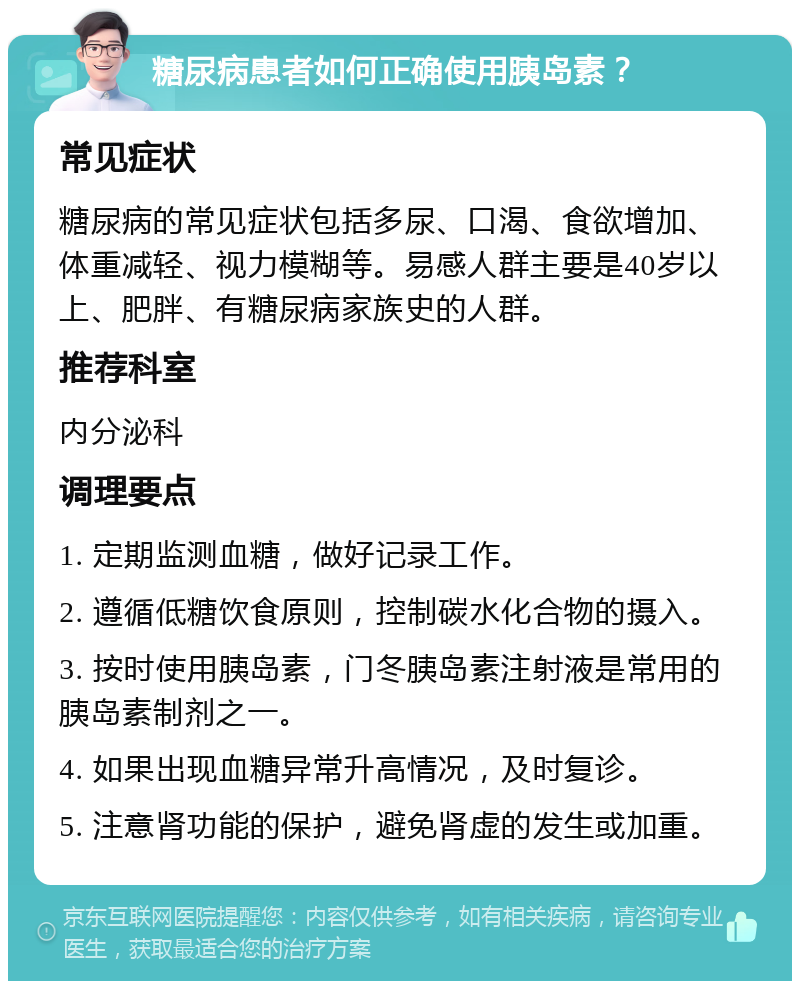 糖尿病患者如何正确使用胰岛素？ 常见症状 糖尿病的常见症状包括多尿、口渴、食欲增加、体重减轻、视力模糊等。易感人群主要是40岁以上、肥胖、有糖尿病家族史的人群。 推荐科室 内分泌科 调理要点 1. 定期监测血糖，做好记录工作。 2. 遵循低糖饮食原则，控制碳水化合物的摄入。 3. 按时使用胰岛素，门冬胰岛素注射液是常用的胰岛素制剂之一。 4. 如果出现血糖异常升高情况，及时复诊。 5. 注意肾功能的保护，避免肾虚的发生或加重。