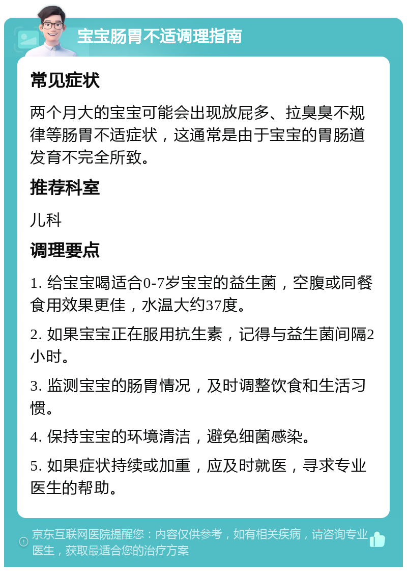 宝宝肠胃不适调理指南 常见症状 两个月大的宝宝可能会出现放屁多、拉臭臭不规律等肠胃不适症状，这通常是由于宝宝的胃肠道发育不完全所致。 推荐科室 儿科 调理要点 1. 给宝宝喝适合0-7岁宝宝的益生菌，空腹或同餐食用效果更佳，水温大约37度。 2. 如果宝宝正在服用抗生素，记得与益生菌间隔2小时。 3. 监测宝宝的肠胃情况，及时调整饮食和生活习惯。 4. 保持宝宝的环境清洁，避免细菌感染。 5. 如果症状持续或加重，应及时就医，寻求专业医生的帮助。