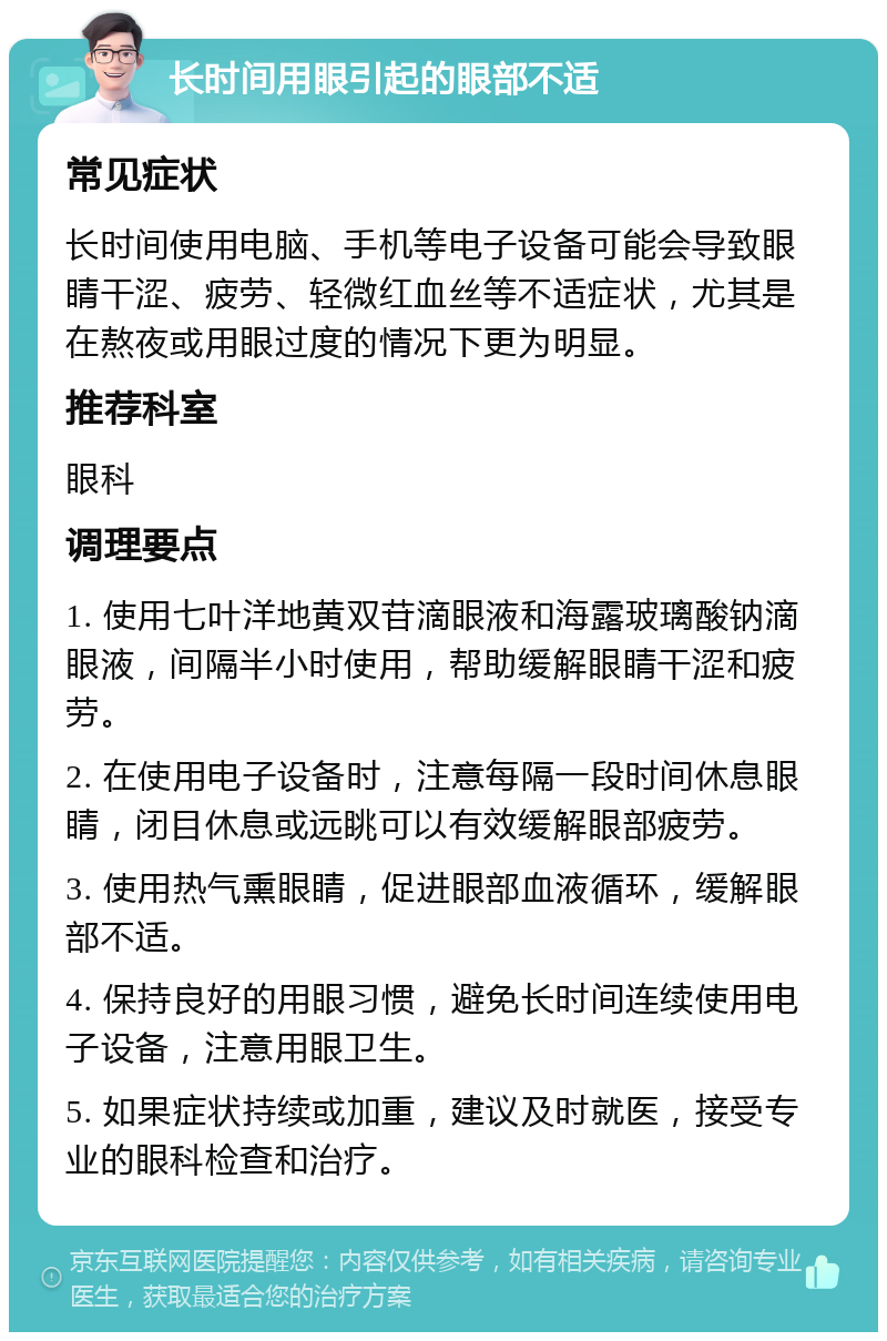 长时间用眼引起的眼部不适 常见症状 长时间使用电脑、手机等电子设备可能会导致眼睛干涩、疲劳、轻微红血丝等不适症状，尤其是在熬夜或用眼过度的情况下更为明显。 推荐科室 眼科 调理要点 1. 使用七叶洋地黄双苷滴眼液和海露玻璃酸钠滴眼液，间隔半小时使用，帮助缓解眼睛干涩和疲劳。 2. 在使用电子设备时，注意每隔一段时间休息眼睛，闭目休息或远眺可以有效缓解眼部疲劳。 3. 使用热气熏眼睛，促进眼部血液循环，缓解眼部不适。 4. 保持良好的用眼习惯，避免长时间连续使用电子设备，注意用眼卫生。 5. 如果症状持续或加重，建议及时就医，接受专业的眼科检查和治疗。