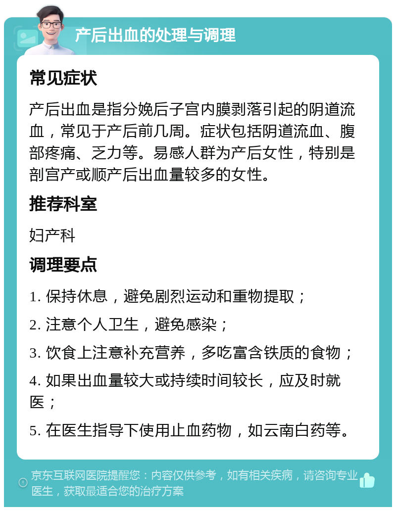 产后出血的处理与调理 常见症状 产后出血是指分娩后子宫内膜剥落引起的阴道流血，常见于产后前几周。症状包括阴道流血、腹部疼痛、乏力等。易感人群为产后女性，特别是剖宫产或顺产后出血量较多的女性。 推荐科室 妇产科 调理要点 1. 保持休息，避免剧烈运动和重物提取； 2. 注意个人卫生，避免感染； 3. 饮食上注意补充营养，多吃富含铁质的食物； 4. 如果出血量较大或持续时间较长，应及时就医； 5. 在医生指导下使用止血药物，如云南白药等。