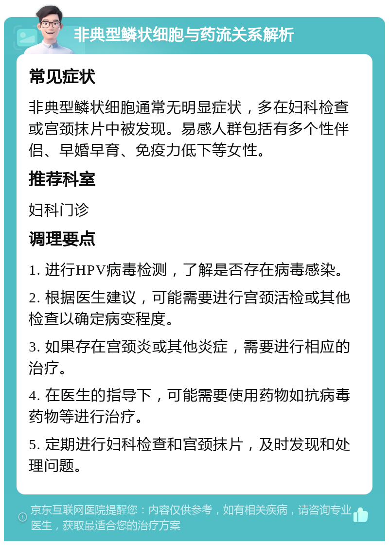 非典型鳞状细胞与药流关系解析 常见症状 非典型鳞状细胞通常无明显症状，多在妇科检查或宫颈抹片中被发现。易感人群包括有多个性伴侣、早婚早育、免疫力低下等女性。 推荐科室 妇科门诊 调理要点 1. 进行HPV病毒检测，了解是否存在病毒感染。 2. 根据医生建议，可能需要进行宫颈活检或其他检查以确定病变程度。 3. 如果存在宫颈炎或其他炎症，需要进行相应的治疗。 4. 在医生的指导下，可能需要使用药物如抗病毒药物等进行治疗。 5. 定期进行妇科检查和宫颈抹片，及时发现和处理问题。