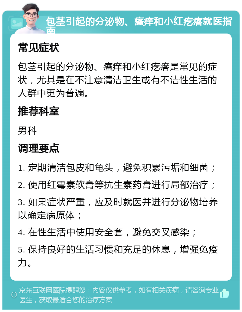 包茎引起的分泌物、瘙痒和小红疙瘩就医指南 常见症状 包茎引起的分泌物、瘙痒和小红疙瘩是常见的症状，尤其是在不注意清洁卫生或有不洁性生活的人群中更为普遍。 推荐科室 男科 调理要点 1. 定期清洁包皮和龟头，避免积累污垢和细菌； 2. 使用红霉素软膏等抗生素药膏进行局部治疗； 3. 如果症状严重，应及时就医并进行分泌物培养以确定病原体； 4. 在性生活中使用安全套，避免交叉感染； 5. 保持良好的生活习惯和充足的休息，增强免疫力。