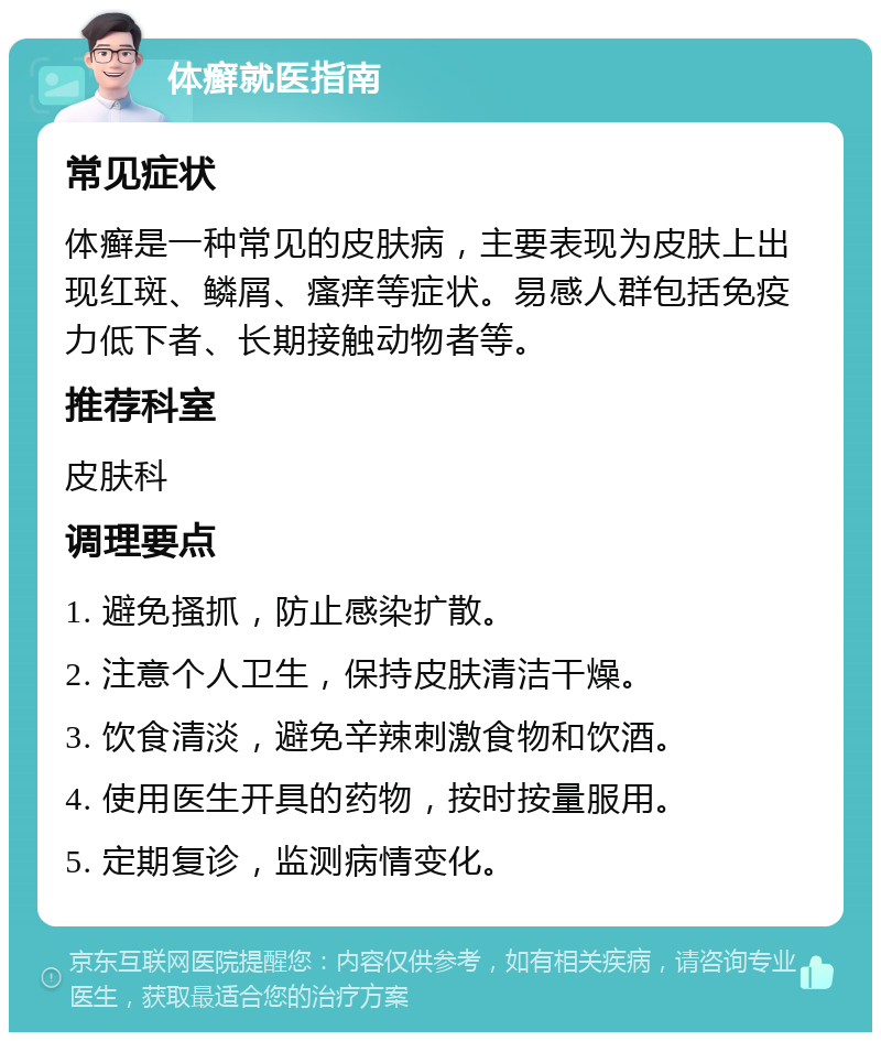 体癣就医指南 常见症状 体癣是一种常见的皮肤病，主要表现为皮肤上出现红斑、鳞屑、瘙痒等症状。易感人群包括免疫力低下者、长期接触动物者等。 推荐科室 皮肤科 调理要点 1. 避免搔抓，防止感染扩散。 2. 注意个人卫生，保持皮肤清洁干燥。 3. 饮食清淡，避免辛辣刺激食物和饮酒。 4. 使用医生开具的药物，按时按量服用。 5. 定期复诊，监测病情变化。