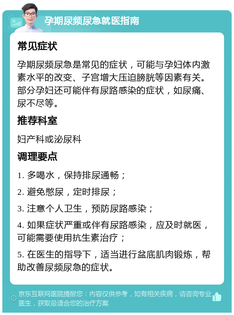 孕期尿频尿急就医指南 常见症状 孕期尿频尿急是常见的症状，可能与孕妇体内激素水平的改变、子宫增大压迫膀胱等因素有关。部分孕妇还可能伴有尿路感染的症状，如尿痛、尿不尽等。 推荐科室 妇产科或泌尿科 调理要点 1. 多喝水，保持排尿通畅； 2. 避免憋尿，定时排尿； 3. 注意个人卫生，预防尿路感染； 4. 如果症状严重或伴有尿路感染，应及时就医，可能需要使用抗生素治疗； 5. 在医生的指导下，适当进行盆底肌肉锻炼，帮助改善尿频尿急的症状。