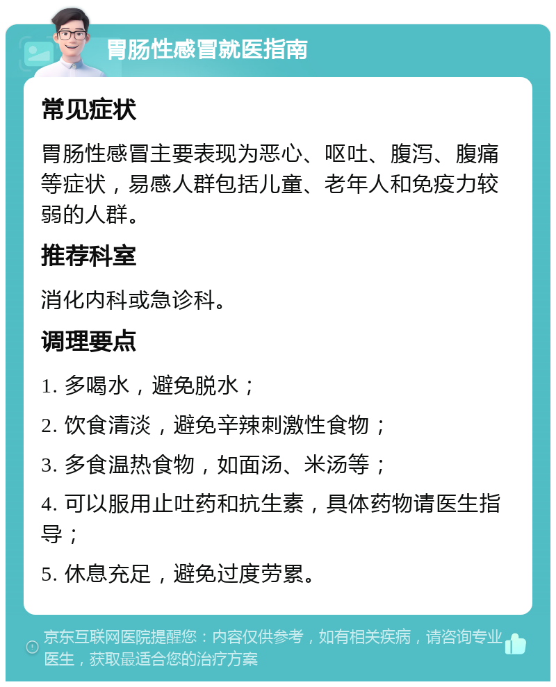 胃肠性感冒就医指南 常见症状 胃肠性感冒主要表现为恶心、呕吐、腹泻、腹痛等症状，易感人群包括儿童、老年人和免疫力较弱的人群。 推荐科室 消化内科或急诊科。 调理要点 1. 多喝水，避免脱水； 2. 饮食清淡，避免辛辣刺激性食物； 3. 多食温热食物，如面汤、米汤等； 4. 可以服用止吐药和抗生素，具体药物请医生指导； 5. 休息充足，避免过度劳累。