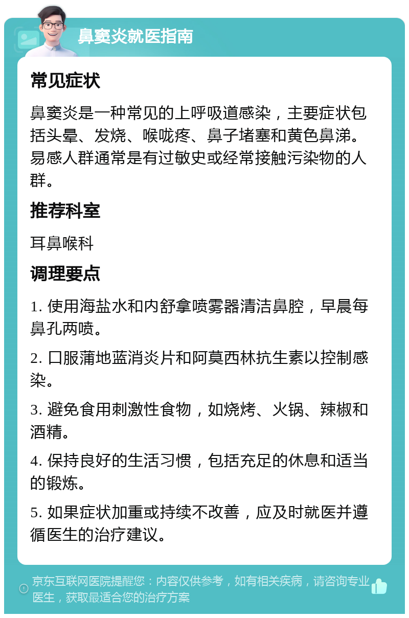 鼻窦炎就医指南 常见症状 鼻窦炎是一种常见的上呼吸道感染，主要症状包括头晕、发烧、喉咙疼、鼻子堵塞和黄色鼻涕。易感人群通常是有过敏史或经常接触污染物的人群。 推荐科室 耳鼻喉科 调理要点 1. 使用海盐水和内舒拿喷雾器清洁鼻腔，早晨每鼻孔两喷。 2. 口服蒲地蓝消炎片和阿莫西林抗生素以控制感染。 3. 避免食用刺激性食物，如烧烤、火锅、辣椒和酒精。 4. 保持良好的生活习惯，包括充足的休息和适当的锻炼。 5. 如果症状加重或持续不改善，应及时就医并遵循医生的治疗建议。