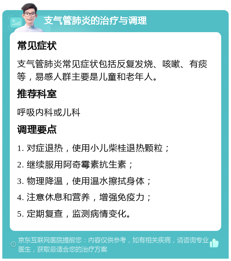 支气管肺炎的治疗与调理 常见症状 支气管肺炎常见症状包括反复发烧、咳嗽、有痰等，易感人群主要是儿童和老年人。 推荐科室 呼吸内科或儿科 调理要点 1. 对症退热，使用小儿柴桂退热颗粒； 2. 继续服用阿奇霉素抗生素； 3. 物理降温，使用温水擦拭身体； 4. 注意休息和营养，增强免疫力； 5. 定期复查，监测病情变化。