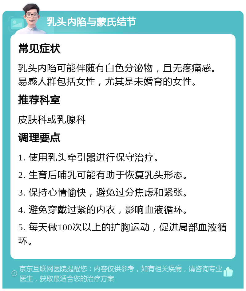 乳头内陷与蒙氏结节 常见症状 乳头内陷可能伴随有白色分泌物，且无疼痛感。易感人群包括女性，尤其是未婚育的女性。 推荐科室 皮肤科或乳腺科 调理要点 1. 使用乳头牵引器进行保守治疗。 2. 生育后哺乳可能有助于恢复乳头形态。 3. 保持心情愉快，避免过分焦虑和紧张。 4. 避免穿戴过紧的内衣，影响血液循环。 5. 每天做100次以上的扩胸运动，促进局部血液循环。