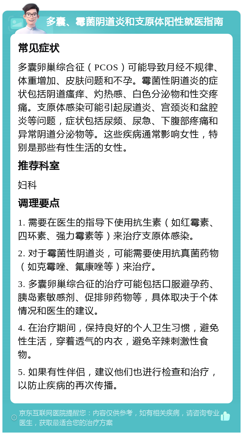 多囊、霉菌阴道炎和支原体阳性就医指南 常见症状 多囊卵巢综合征（PCOS）可能导致月经不规律、体重增加、皮肤问题和不孕。霉菌性阴道炎的症状包括阴道瘙痒、灼热感、白色分泌物和性交疼痛。支原体感染可能引起尿道炎、宫颈炎和盆腔炎等问题，症状包括尿频、尿急、下腹部疼痛和异常阴道分泌物等。这些疾病通常影响女性，特别是那些有性生活的女性。 推荐科室 妇科 调理要点 1. 需要在医生的指导下使用抗生素（如红霉素、四环素、强力霉素等）来治疗支原体感染。 2. 对于霉菌性阴道炎，可能需要使用抗真菌药物（如克霉唑、氟康唑等）来治疗。 3. 多囊卵巢综合征的治疗可能包括口服避孕药、胰岛素敏感剂、促排卵药物等，具体取决于个体情况和医生的建议。 4. 在治疗期间，保持良好的个人卫生习惯，避免性生活，穿着透气的内衣，避免辛辣刺激性食物。 5. 如果有性伴侣，建议他们也进行检查和治疗，以防止疾病的再次传播。