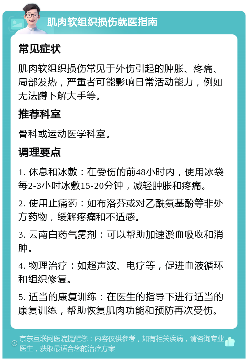 肌肉软组织损伤就医指南 常见症状 肌肉软组织损伤常见于外伤引起的肿胀、疼痛、局部发热，严重者可能影响日常活动能力，例如无法蹲下解大手等。 推荐科室 骨科或运动医学科室。 调理要点 1. 休息和冰敷：在受伤的前48小时内，使用冰袋每2-3小时冰敷15-20分钟，减轻肿胀和疼痛。 2. 使用止痛药：如布洛芬或对乙酰氨基酚等非处方药物，缓解疼痛和不适感。 3. 云南白药气雾剂：可以帮助加速淤血吸收和消肿。 4. 物理治疗：如超声波、电疗等，促进血液循环和组织修复。 5. 适当的康复训练：在医生的指导下进行适当的康复训练，帮助恢复肌肉功能和预防再次受伤。