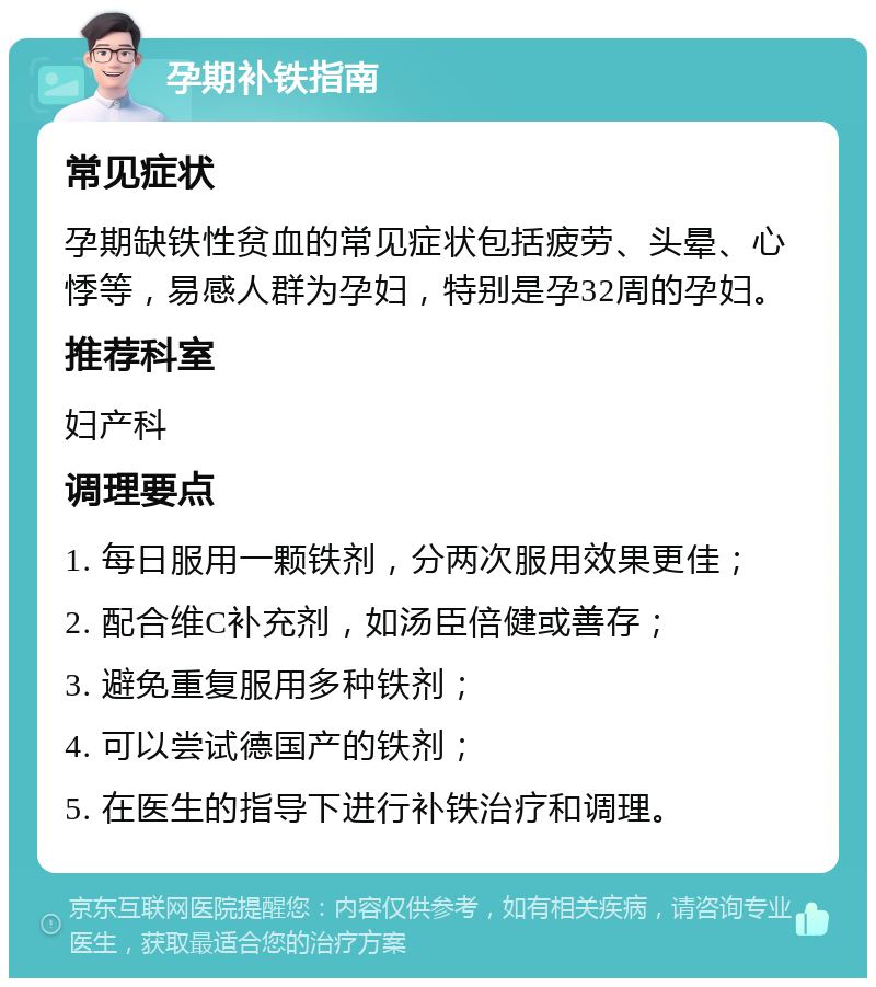 孕期补铁指南 常见症状 孕期缺铁性贫血的常见症状包括疲劳、头晕、心悸等，易感人群为孕妇，特别是孕32周的孕妇。 推荐科室 妇产科 调理要点 1. 每日服用一颗铁剂，分两次服用效果更佳； 2. 配合维C补充剂，如汤臣倍健或善存； 3. 避免重复服用多种铁剂； 4. 可以尝试德国产的铁剂； 5. 在医生的指导下进行补铁治疗和调理。