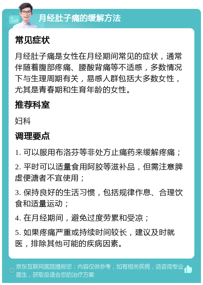 月经肚子痛的缓解方法 常见症状 月经肚子痛是女性在月经期间常见的症状，通常伴随着腹部疼痛、腰酸背痛等不适感，多数情况下与生理周期有关，易感人群包括大多数女性，尤其是青春期和生育年龄的女性。 推荐科室 妇科 调理要点 1. 可以服用布洛芬等非处方止痛药来缓解疼痛； 2. 平时可以适量食用阿胶等滋补品，但需注意脾虚便溏者不宜使用； 3. 保持良好的生活习惯，包括规律作息、合理饮食和适量运动； 4. 在月经期间，避免过度劳累和受凉； 5. 如果疼痛严重或持续时间较长，建议及时就医，排除其他可能的疾病因素。